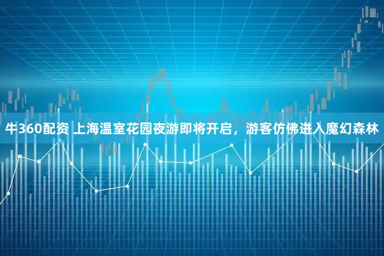 牛360配资 上海温室花园夜游即将开启,游客仿佛进入魔幻森林