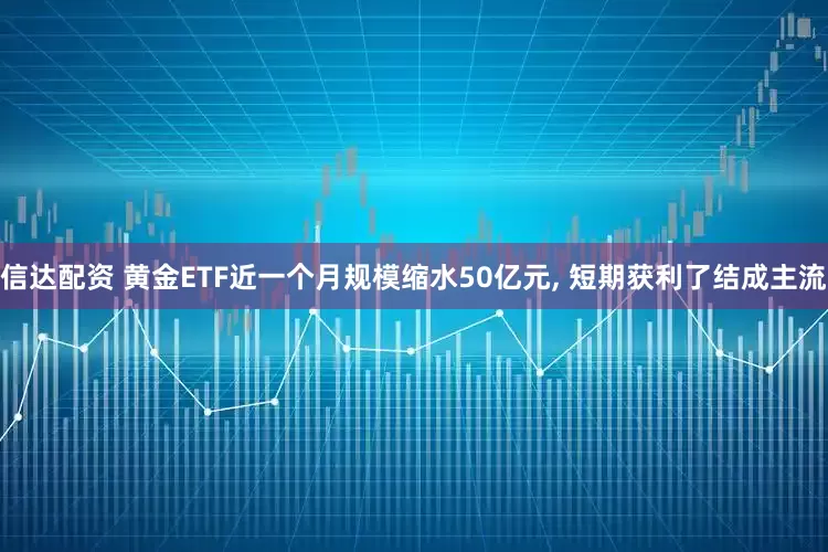 信达配资 黄金ETF近一个月规模缩水50亿元, 短期获利了结成主流