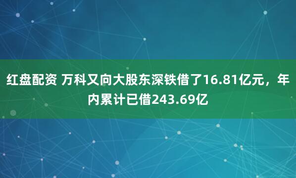红盘配资 万科又向大股东深铁借了16.81亿元,年内累计已借243.69亿