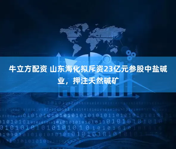 牛立方配资 山东海化拟斥资23亿元参股中盐碱业，押注天然碱矿