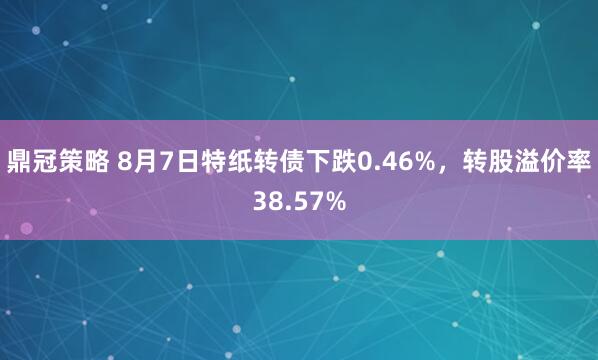 鼎冠策略 8月7日特纸转债下跌0.46%，转股溢价率38.57%