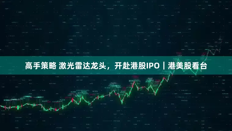 高手策略 激光雷达龙头，开赴港股IPO｜港美股看台