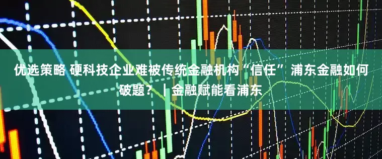 优选策略 硬科技企业难被传统金融机构“信任” 浦东金融如何破题？｜金融赋能看浦东