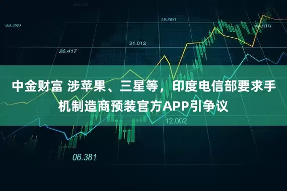 中金财富 涉苹果、三星等，印度电信部要求手机制造商预装官方APP引争议