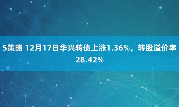 5策略 12月17日华兴转债上涨1.36%，转股溢价率28.42%