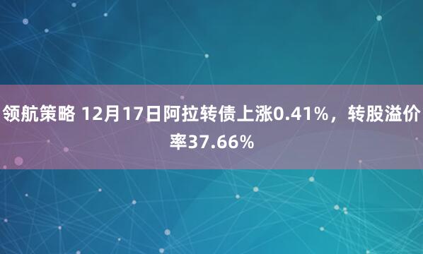 领航策略 12月17日阿拉转债上涨0.41%，转股溢价率37.66%