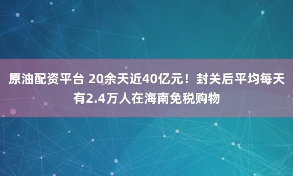 原油配资平台 20余天近40亿元！封关后平均每天有2.4万人在海南免税购物