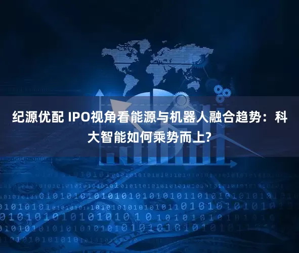 纪源优配 IPO视角看能源与机器人融合趋势：科大智能如何乘势而上?