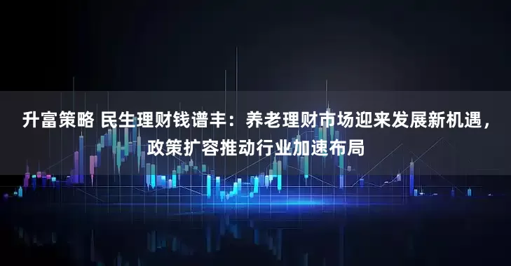 升富策略 民生理财钱谱丰：养老理财市场迎来发展新机遇，政策扩容推动行业加速布局