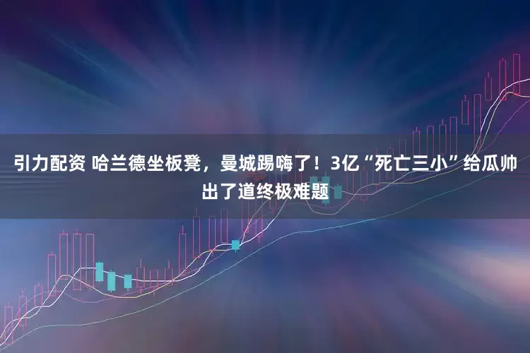 引力配资 哈兰德坐板凳，曼城踢嗨了！3亿“死亡三小”给瓜帅出了道终极难题